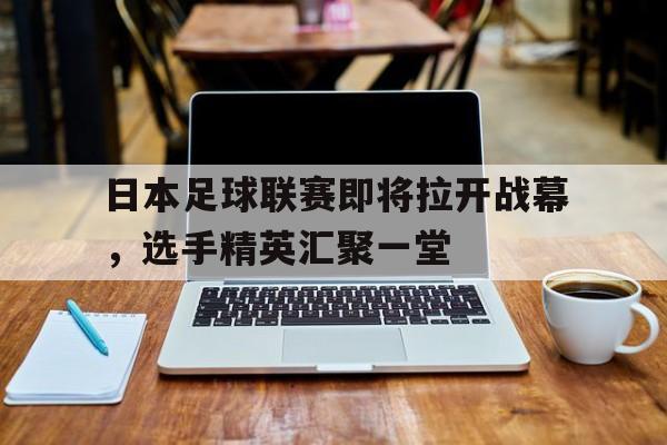日本足球联赛即将拉开战幕，选手精英汇聚一堂的简单介绍